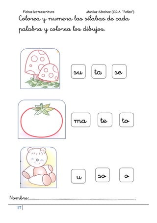 Fichas lectoescritura Mariluz Sánchez (C.R.A. “Peñas”)
17
Colorea y numera las sílabas de cada
palabra y colorea los dibujos.
Nombre:……………………………………………………………………………………………..
su seta
o
totema
aa
sou
 