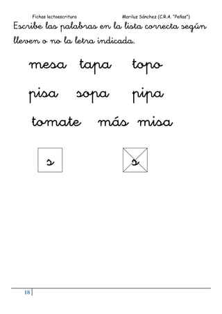 Fichas lectoescritura Mariluz Sánchez (C.R.A. “Peñas”)
18
Escribe las palabras en la lista correcta según
lleven o no la letra indicada.
mesa tapa topo
pisa sopa pipa
tomate más misa
s s
 