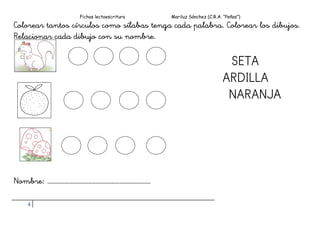 Fichas lectoescritura Mariluz Sánchez (C.R.A. “Peñas”)
4
Colorear tantos círculos como sílabas tenga cada palabra. Colorear los dibujos.
Relacionar cada dibujo con su nombre.
SETA
ARDILLA
NARANJA
Nombre: …………………………………………………………
 