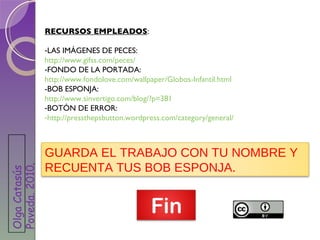 RECURSOS EMPLEADOS : LAS IMÁGENES DE PECES:  http://www.gifss.com/peces/ FONDO DE LA PORTADA:  http://www.fondolove.com/wallpaper/Globos-Infantil.html -BOB ESPONJA: http://www.sinvertigo.com/blog/?p=381 BOTÓN DE ERROR: http://pressthepsbutton.wordpress.com/category/general/ GUARDA EL TRABAJO CON TU NOMBRE Y RECUENTA TUS BOB ESPONJA. Olga Catasús Poveda. 2010 . 