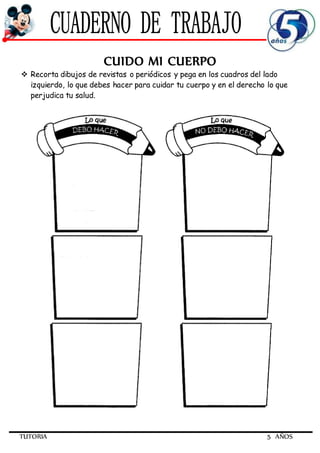 TUTORIA 5 AÑOS
CUIDO MI CUERPO
 Recorta dibujos de revistas o periódicos y pega en los cuadros del lado
izquierdo, lo que debes hacer para cuidar tu cuerpo y en el derecho lo que
perjudica tu salud.
 