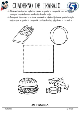 TUTORIA 5 AÑOS
 Observa los objetos y platica cuales te gustaría compartir con tus amigos
y amigas y rodéalos con un círculo de color rojo.
 Con ayuda de mama recorta de una revista algún objeto que gustaría algún
objeto que te gustaría compartir con los demás y pégalo en el recuadro.
MI FAMILIA
 