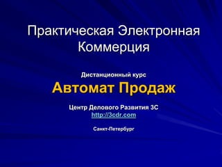 Практическая Электронная КоммерцияДистанционный курсАвтомат ПродажЦентр Делового Развития 3Сhttp://3cdr.comСанкт-Петербург 