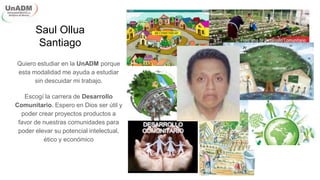 Saul Ollua
Santiago
Quiero estudiar en la UnADM porque
esta modalidad me ayuda a estudiar
sin descuidar mi trabajo.
Escogí la carrera de Desarrollo
Comunitario. Espero en Dios ser útil y
poder crear proyectos productos a
favor de nuestras comunidades para
poder elevar su potencial intelectual,
ético y económico
 