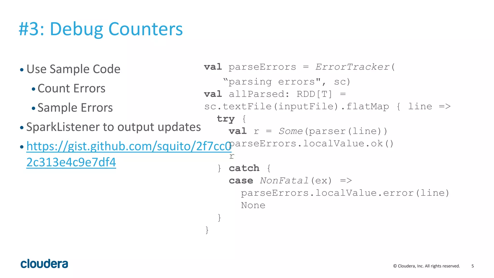 5© Cloudera, Inc. All rights reserved.
• Use Sample Code
•Count Errors
•Sample Errors
• SparkListener to output updates
• https://gist.github.com/squito/2f7cc0
2c313e4c9e7df4
#3: Debug Counters
val parseErrors = ErrorTracker(
“parsing errors", sc)
val allParsed: RDD[T] =
sc.textFile(inputFile).flatMap { line =>
try {
val r = Some(parser(line))
parseErrors.localValue.ok()
r
} catch {
case NonFatal(ex) =>
parseErrors.localValue.error(line)
None
}
}
 