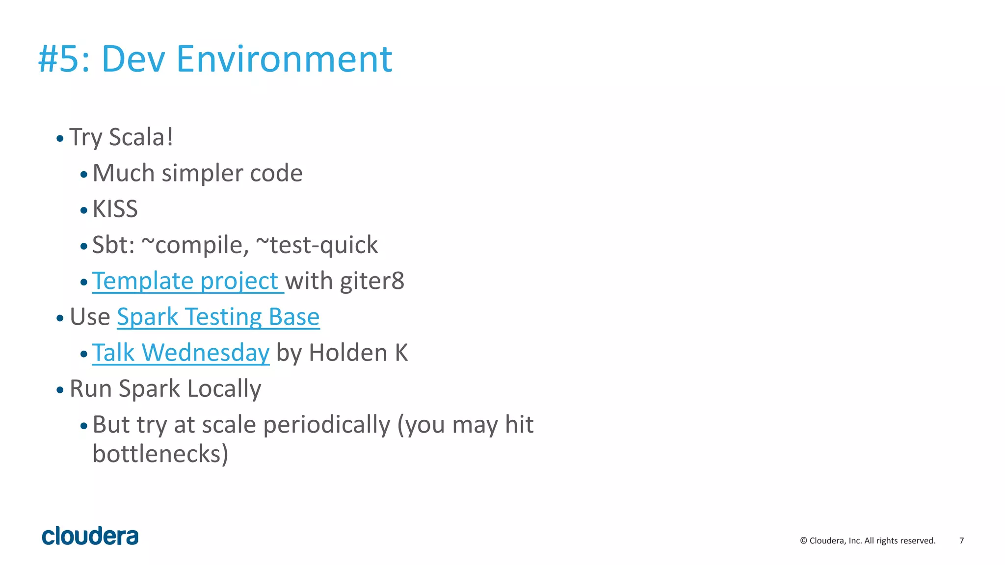 7© Cloudera, Inc. All rights reserved.
• Try Scala!
•Much simpler code
•KISS
•Sbt: ~compile, ~test-quick
•Template project with giter8
• Use Spark Testing Base
•Talk Wednesday by Holden K
• Run Spark Locally
•But try at scale periodically (you may hit
bottlenecks)
#5: Dev Environment
 