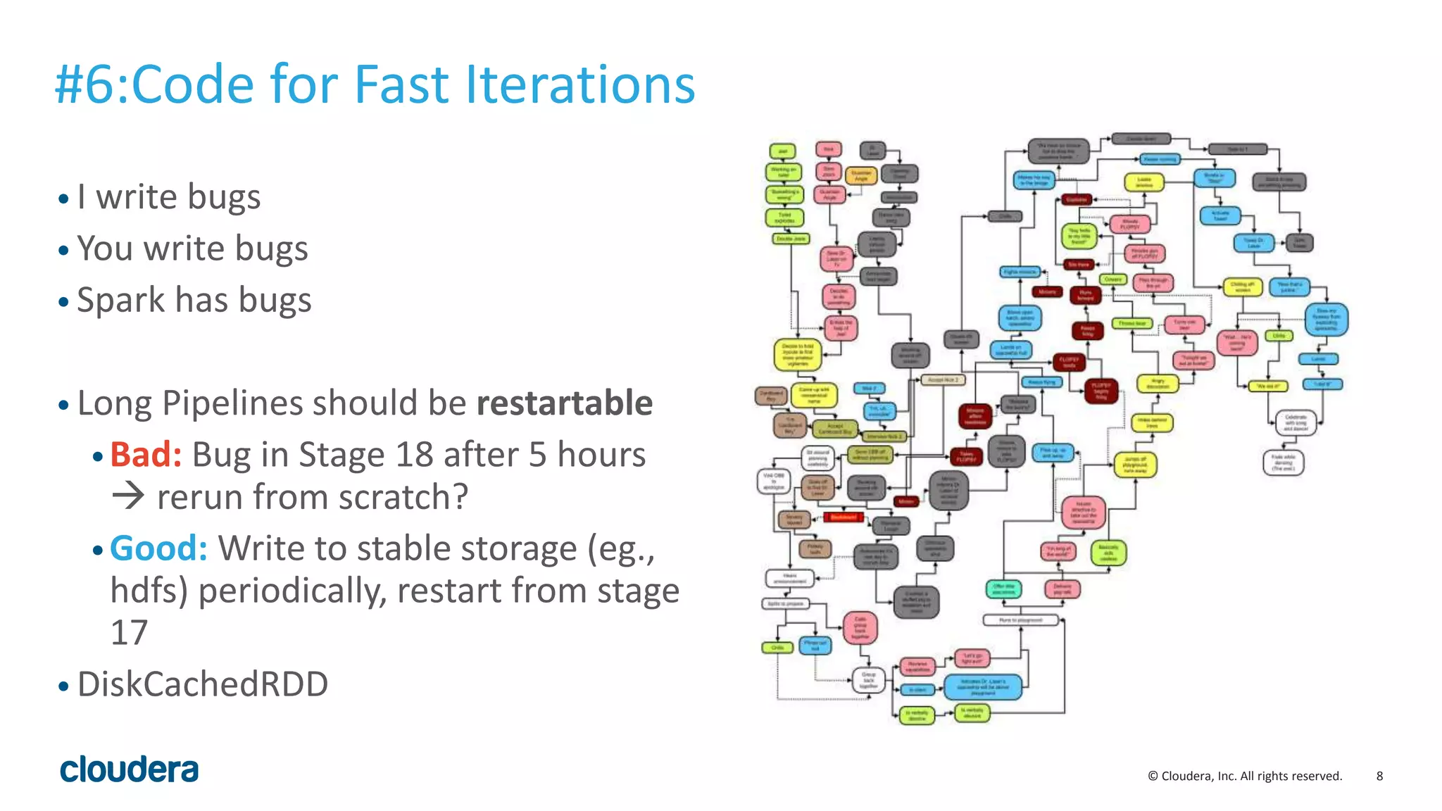 8© Cloudera, Inc. All rights reserved.
• I write bugs
• You write bugs
• Spark has bugs
• Long Pipelines should be restartable
•Bad: Bug in Stage 18 after 5 hours
 rerun from scratch?
•Good: Write to stable storage (eg.,
hdfs) periodically, restart from stage
17
• DiskCachedRDD
#6:Code for Fast Iterations
 