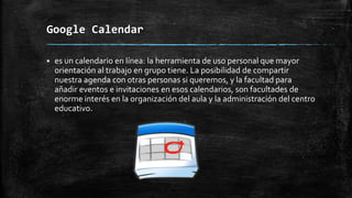 Google Calendar


es un calendario en línea: la herramienta de uso personal que mayor
orientación al trabajo en grupo tiene. La posibilidad de compartir
nuestra agenda con otras personas si queremos, y la facultad para
añadir eventos e invitaciones en esos calendarios, son facultades de
enorme interés en la organización del aula y la administración del centro
educativo.

 