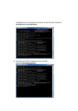 5)ParaRenovar la IP de todas las conexiones de red o Borrarla Tecleamos:
   ipconfig/renew -ipconfig/reléase




5) Para Refrescar DHCP y registrar de nuevo las DNS
   tecleamos:ipconfig/registerdns
 