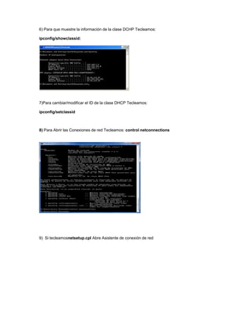 6) Para que muestre la información de la clase DCHP Tecleamos:

ipconfig/showclassid:




7)Para cambiar/modificar el ID de la clase DHCP Tecleamos:

ipconfig/setclassid



8) Para Abrir las Conexiones de red Tecleamos: control netconnections




9) Si tecleamosnetsetup.cpl Abre Asistente de conexión de red
 