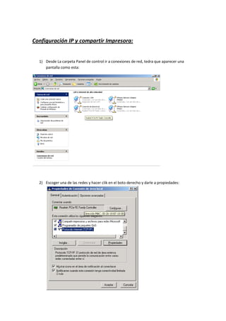 Configuración IP y compartir Impresora:


  1) Desde La carpeta Panel de control ir a conexiones de red, tedra que aparecer una
     pantalla como esta:




  2) Escoger una de las redes y hacer clik en el boto derecho y darle a propiedades:
 