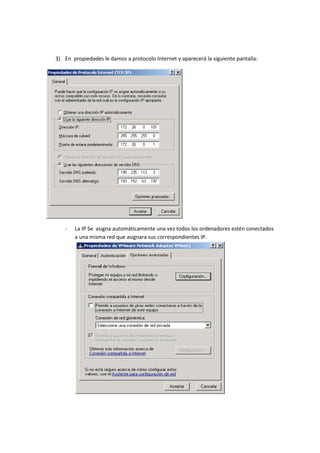 3) En propiedades le damos a protocolo Internet y aparecerá la siguiente pantalla:




   -   La IP Se asigna automáticamente una vez todos los ordenadores estén conectados
       a una misma red que asignara sus correspondientes IP.
 