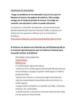 PROBLEMA DE SEGURIDAD:

 Tengo un problema en mi ordenador: hay un virus que me
bloquea el acceso a las paginas de antivirus. Solo consigo
navega con el modo de prueba de errores. Un amigo me
comentó que ejecutara y cómo se puede solucionar:

La solución es kido killer de kapersky, una herramienta del
pesado kapersky pero que tan solo pesa 160k, se ejecuta y el
elimina el virus, gusano o software que te provocaba el
problema.
http://www.softpedia.com/downloadTag/Kido+Worm+Killer



El antivirus me detecta una infección por win32/boberog.AQ en
la memoria operativa,parece que mi antivirus lo detecta pero
no puede resolver el problema:

     Descárgate estos programas
     malwarebytes
     MSNCleaner
     y a continuación sigue estos pasos.
     -reinicia tu PC en modo seguro presionando f8 antes de que
     inicie windows y escoges la opción modo seguro o modo a
     prueba de fallos
     -ejecuta msn cleaner y si encuentra algo le das eliminar
     -ejecuta malwarebytes (actualizado antes de reiniciar en
     modo seguro)
     -escoge análisis completo si es posible con USBs, memorias,
     celulares, etc. conectados
     -cuando termine si encuentra amenazas selecciónalas todas
     y le das quitar lo seleccionada
 