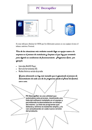 PC Decrapifier




Es muy útil para eliminar la OEM que los fabricantes ponen en sus equipos (como el
infame antivirus Norton).

Una de las situaciones más molestas cuando llega un equipo nuevo a la
empresa es el proceso de instalación y limpieza al que hay que someterlo
para dejarlo en condiciones de funcionamiento. Programas Como por
ejemplo:

•   Intervideo WinDVD Player
•   Barra de herramientas AOL
                        as
•   Mcafee Antivirus versión de prueba

    Y para eliminarlo no hay más remedio que ir ejecutando el proceso de
    desinstalación de cada uno de los programas desde el Panel de Control
                                                                  Control,
    uno a uno.




              PC Decrapifier es una utilidad que
              automatiza este proceso, mostrando una
              lista del software instalado en el equipo y
              permitiendo la desinstalación en bloque
              del mismo. La lista de programas que
              detecta y elimina es bastante amplia, y la
              van actualizando en cada nueva versión
              del producto.
 