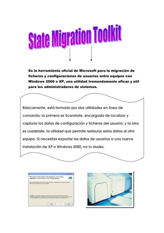 Es la herramienta oficial de Microsoft para la migración de
   ficheros y configuraciones de usuarios entre equipos con
   Windows 2000 o XP, una utilidad tremendamente eficaz y útil
   para los administradores de sistemas.




Básicamente, está formado por dos utilidades en línea de

comando: la primera es Scanstate, encargada de localizar y

capturar los datos de configuración y ficheros del usuario; y la otra

es Loadstate, la utilidad que permite restaurar estos datos al otro

equipo. Si necesitas exportar los datos de usuarios a una nueva

instalación de XP o Windows 2000, no lo dudes.
 