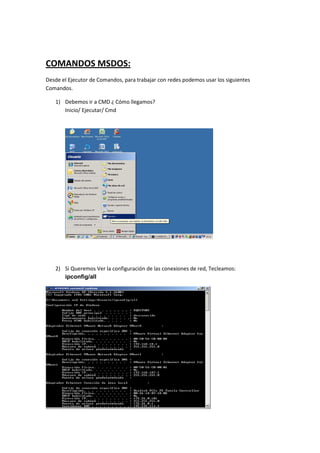 COMANDOS MSDOS:
Desde el Ejecutor de Comandos, para trabajar con redes podemos usar los siguientes
Comandos.

   1) Debemos ir a CMD ¿ Cómo llegamos?
      Inicio/ Ejecutar/ Cmd




   2) Si Queremos Ver la configuración de las conexiones de red, Tecleamos:
      ipconfig/all
 
