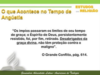 O que Acontece no Tempo de
Angústia
“Os ímpios passaram os limites de seu tempo
de graça; o Espírito de Deus, persistentemente
resistido, foi, por fim, retirado. Desabrigados da
graça divina, não têm proteção contra o
maligno”.
O Grande Conflito, pág. 614.
 