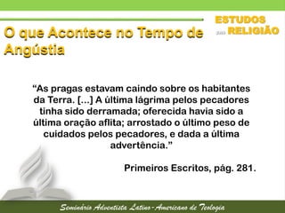 O que Acontece no Tempo de
Angústia
“As pragas estavam caindo sobre os habitantes
da Terra. [...] A última lágrima pelos pecadores
tinha sido derramada; oferecida havia sido a
última oração aflita; arrostado o último peso de
cuidados pelos pecadores, e dada a última
advertência.”
Primeiros Escritos, pág. 281.
 