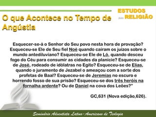 O que Acontece no Tempo de
Angústia
Esquecer-se-á o Senhor do Seu povo nesta hora de provação?
Esqueceu-se Ele de Seu fiel Noé quando caíram os juízos sobre o
mundo antediluviano? Esqueceu-se Ele de Ló, quando desceu
fogo do Céu para consumir as cidades da planície? Esqueceu-se
de José, rodeado de idólatras no Egito? Esqueceu-se de Elias,
quando o juramento de Jezabel o ameaçou com a sorte dos
profetas de Baal? Esqueceu-se de Jeremias no escuro e
horrendo fosso de sua prisão? Esqueceu-se dos três heróis na
fornalha ardente? Ou de Daniel na cova dos Leões?”
GC,631 (Nova edição,626).
 