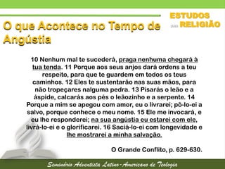 O que Acontece no Tempo de
Angústia
10 Nenhum mal te sucederá, praga nenhuma chegará à
tua tenda. 11 Porque aos seus anjos dará ordens a teu
respeito, para que te guardem em todos os teus
caminhos. 12 Eles te sustentarão nas suas mãos, para
não tropeçares nalguma pedra. 13 Pisarás o leão e a
áspide, calcarás aos pés o leãozinho e a serpente. 14
Porque a mim se apegou com amor, eu o livrarei; pô-lo-ei a
salvo, porque conhece o meu nome. 15 Ele me invocará, e
eu lhe responderei; na sua angústia eu estarei com ele,
livrá-lo-ei e o glorificarei. 16 Saciá-lo-ei com longevidade e
lhe mostrarei a minha salvação.
O Grande Conflito, p. 629-630.
 
