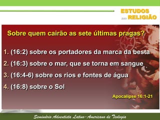Sobre quem cairão as sete últimas pragas?
Apocalipse 16:1-21
1. (16:2) sobre os portadores da marca da besta
2. (16:3) sobre o mar, que se torna em sangue
3. (16:4-6) sobre os rios e fontes de água
4. (16:8) sobre o Sol
 