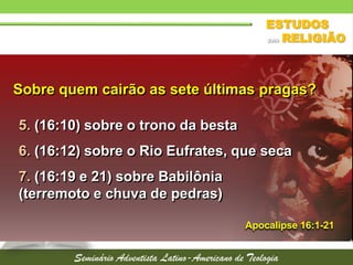 Sobre quem cairão as sete últimas pragas?
5. (16:10) sobre o trono da besta
6. (16:12) sobre o Rio Eufrates, que seca
7. (16:19 e 21) sobre Babilônia
(terremoto e chuva de pedras)
Apocalipse 16:1-21
 