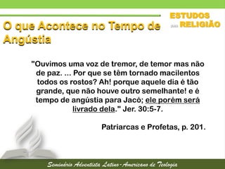 O que Acontece no Tempo de
Angústia
"Ouvimos uma voz de tremor, de temor mas não
de paz. ... Por que se têm tornado macilentos
todos os rostos? Ah! porque aquele dia é tão
grande, que não houve outro semelhante! e é
tempo de angústia para Jacó; ele porém será
livrado dela." Jer. 30:5-7.
Patriarcas e Profetas, p. 201.
 
