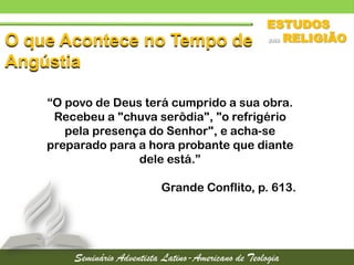 O que Acontece no Tempo de
Angústia
“O povo de Deus terá cumprido a sua obra.
Recebeu a "chuva serôdia", "o refrigério
pela presença do Senhor", e acha-se
preparado para a hora probante que diante
dele está.”
Grande Conflito, p. 613.
 