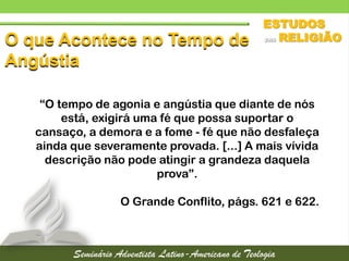 O que Acontece no Tempo de
Angústia
“O tempo de agonia e angústia que diante de nós
está, exigirá uma fé que possa suportar o
cansaço, a demora e a fome - fé que não desfaleça
ainda que severamente provada. [...] A mais vívida
descrição não pode atingir a grandeza daquela
prova”.
O Grande Conflito, págs. 621 e 622.
 