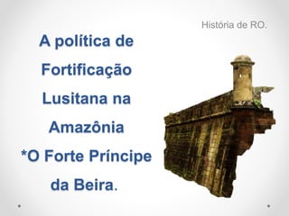 A política de
Fortificação
Lusitana na
Amazônia
*O Forte Príncipe
da Beira.
História de RO.
 
