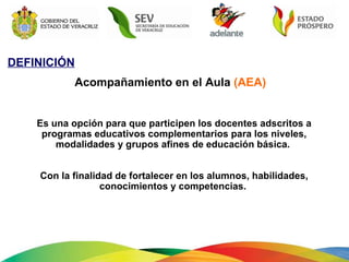 DEFINICIÓN Acompañamiento en el Aula  (AEA) Es una opción para que participen los docentes adscritos a programas educativos complementarios para los niveles, modalidades y grupos afines de educación básica.  Con la finalidad de fortalecer en los alumnos, habilidades, conocimientos y competencias.  