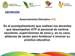 DEFINICIÓN Asesoramiento Educativo  (AE) Es el acompañamiento que realizan los docentes que desempeñan ATP al personal de centros escolares, supervisiones de zona y, en su caso, jefaturas de sector para fortalecer e innovar su práctica educativa. 