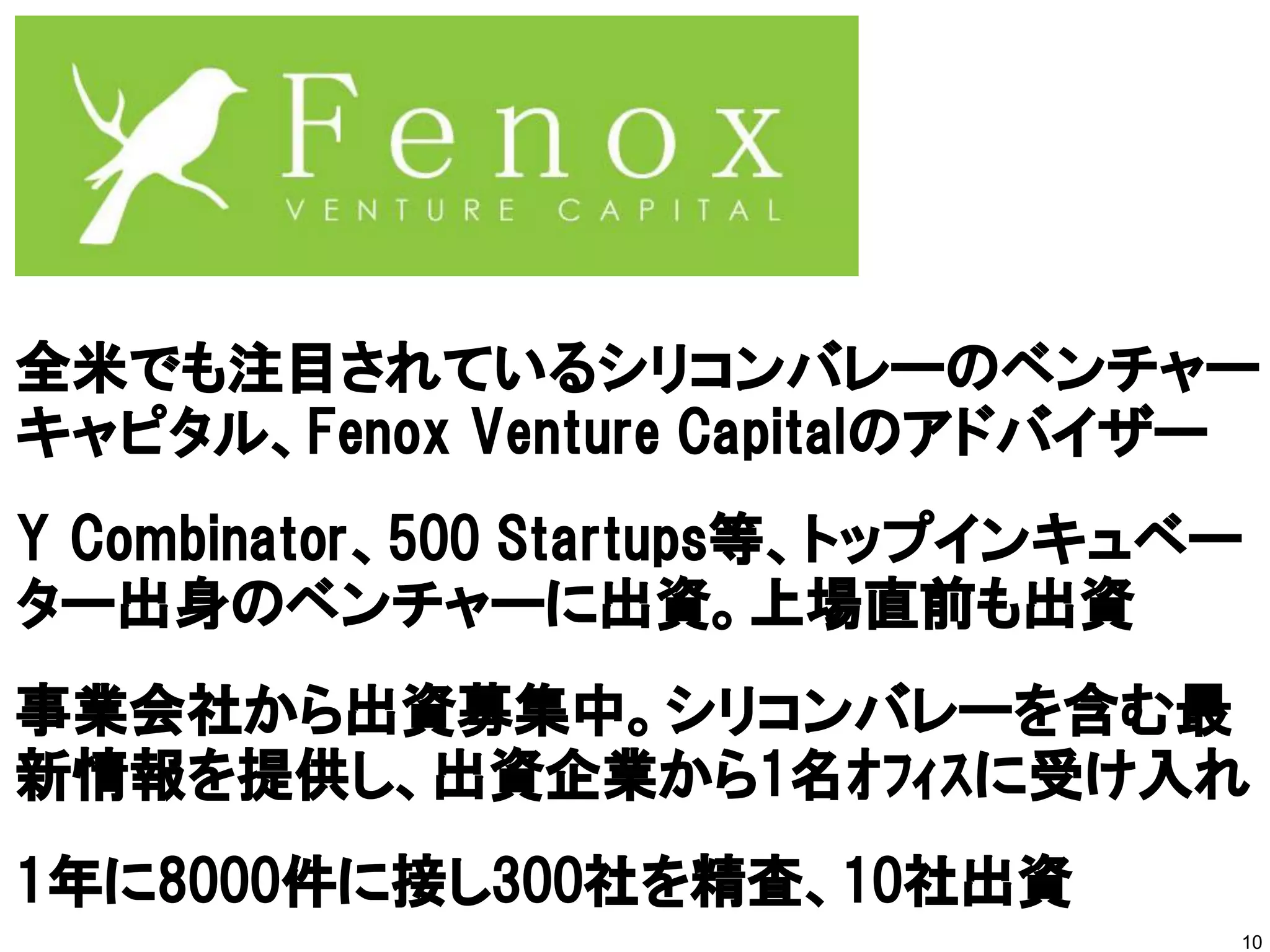 10
全米でも注目されているシリコンバレーのベンチャー
キャピタル、Fenox Venture Capitalのアドバイザー
Y Combinator、500 Startups等、トップインキュベー
ター出身のベンチャーに出資。上場直前も出資
事業会社から出資募集中。シリコンバレーを含む最
新情報を提供し、出資企業から1名ｵﾌｨｽに受け入れ
1年に8000件に接し300社を精査、10社出資
 