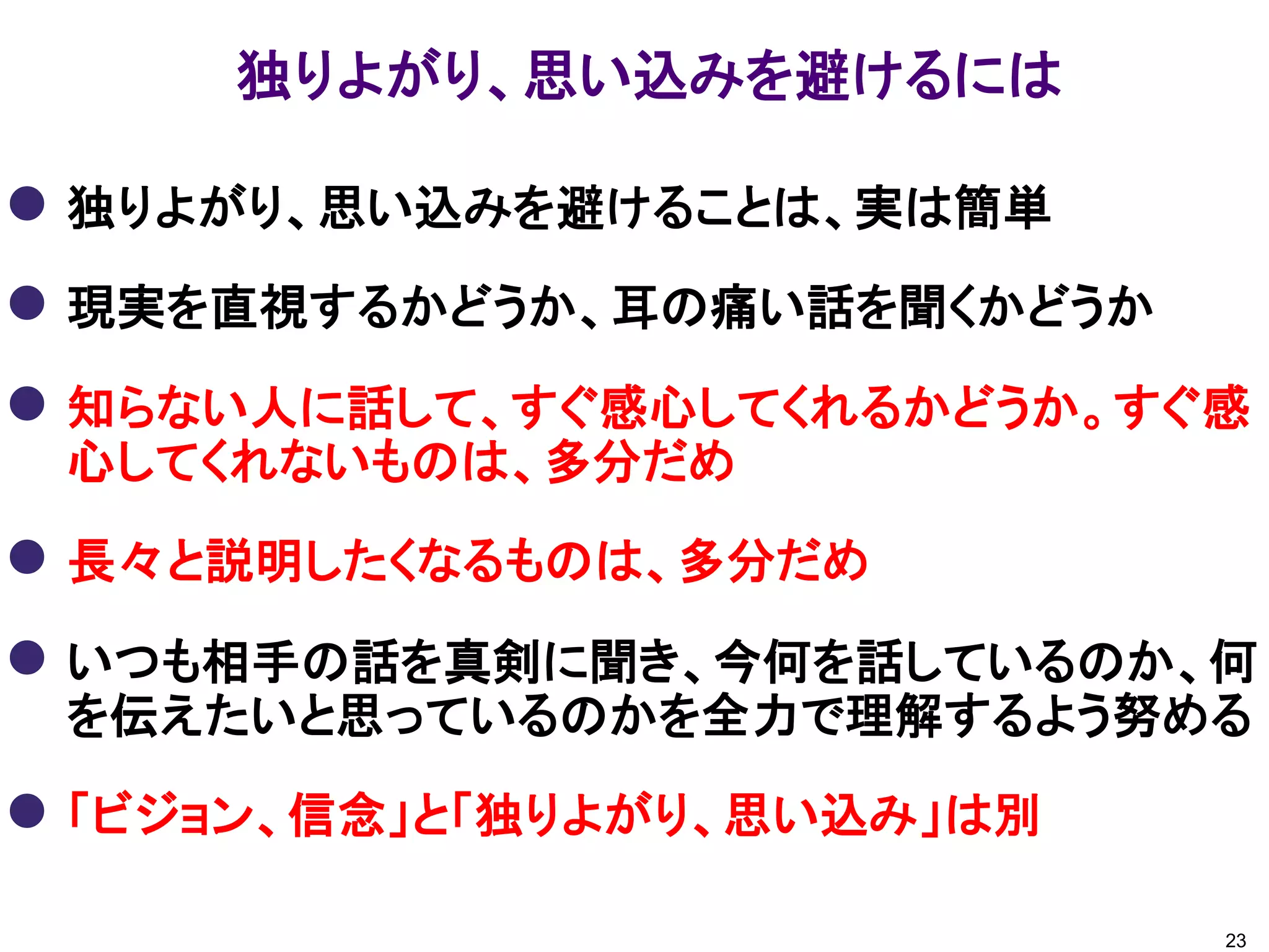 独りよがり、思い込みを避けるには
 独りよがり、思い込みを避けることは、実は簡単
 現実を直視するかどうか、耳の痛い話を聞くかどうか
 知らない人に話して、すぐ感心してくれるかどうか。すぐ感
心してくれないものは、多分だめ
 長々と説明したくなるものは、多分だめ
 いつも相手の話を真剣に聞き、今何を話しているのか、何
を伝えたいと思っているのかを全力で理解するよう努める
 「ビジョン、信念」と「独りよがり、思い込み」は別
23
 