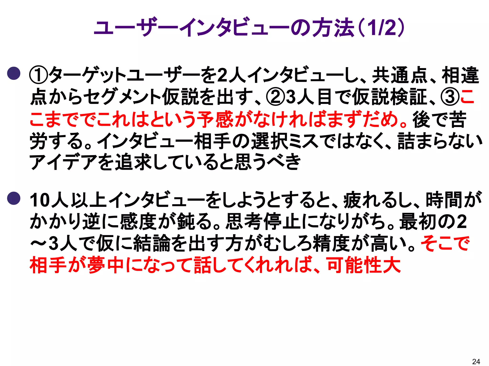 ユーザーインタビューの方法（1/2）
 ①ターゲットユーザーを2人インタビューし、共通点、相違
点からセグメント仮説を出す、②3人目で仮説検証、③こ
こまででこれはという予感がなければまずだめ。後で苦
労する。インタビュー相手の選択ミスではなく、詰まらない
アイデアを追求していると思うべき
 10人以上インタビューをしようとすると、疲れるし、時間が
かかり逆に感度が鈍る。思考停止になりがち。最初の2
～3人で仮に結論を出す方がむしろ精度が高い。そこで
相手が夢中になって話してくれれば、可能性大
24
 