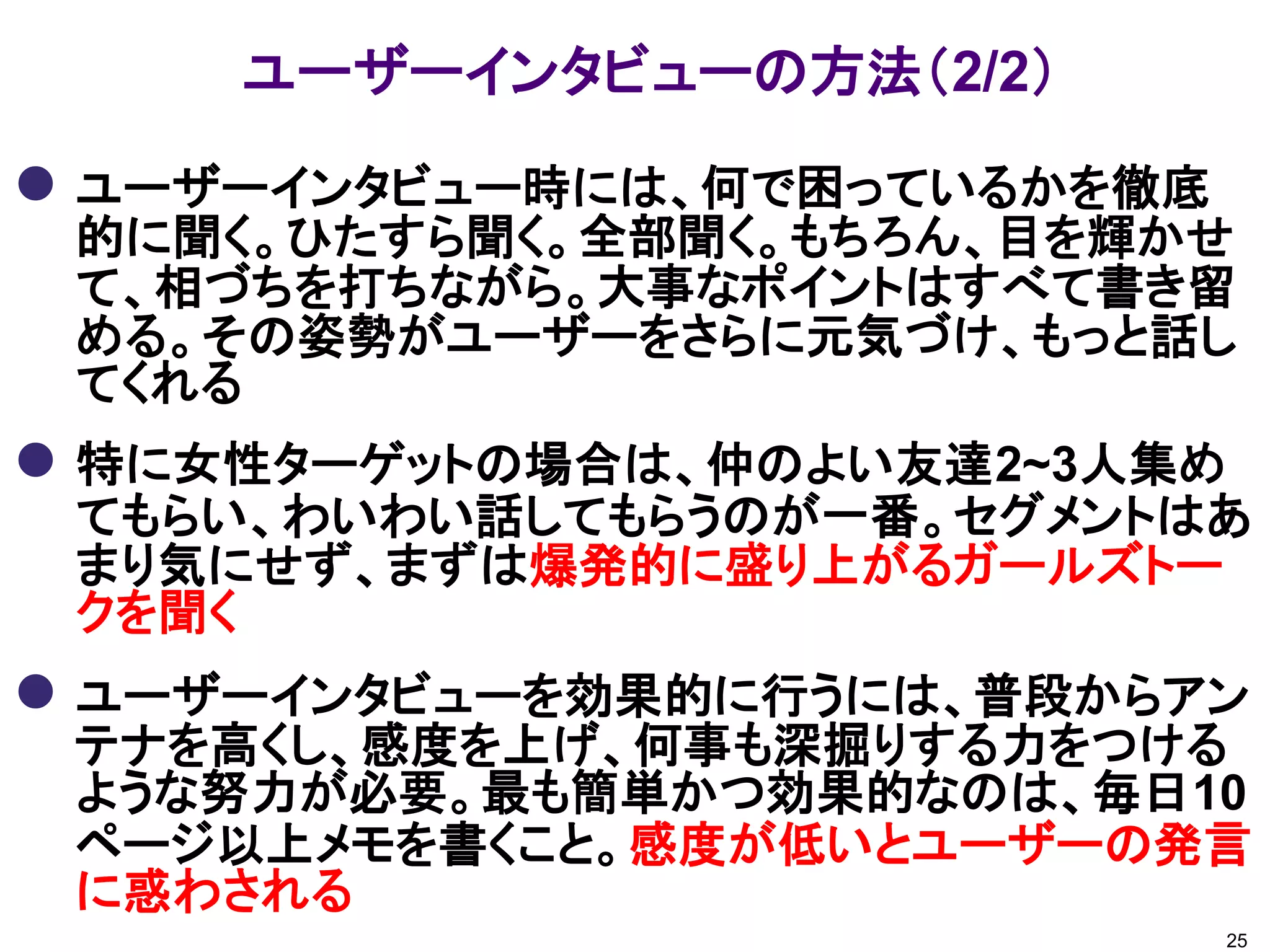 ユーザーインタビューの方法（2/2）
 ユーザーインタビュー時には、何で困っているかを徹底
的に聞く。ひたすら聞く。全部聞く。もちろん、目を輝かせ
て、相づちを打ちながら。大事なポイントはすべて書き留
める。その姿勢がユーザーをさらに元気づけ、もっと話し
てくれる
 特に女性ターゲットの場合は、仲のよい友達2~3人集め
てもらい、わいわい話してもらうのが一番。セグメントはあ
まり気にせず、まずは爆発的に盛り上がるガールズトー
クを聞く
 ユーザーインタビューを効果的に行うには、普段からアン
テナを高くし、感度を上げ、何事も深掘りする力をつける
ような努力が必要。最も簡単かつ効果的なのは、毎日10
ページ以上メモを書くこと。感度が低いとユーザーの発言
に惑わされる
25
 