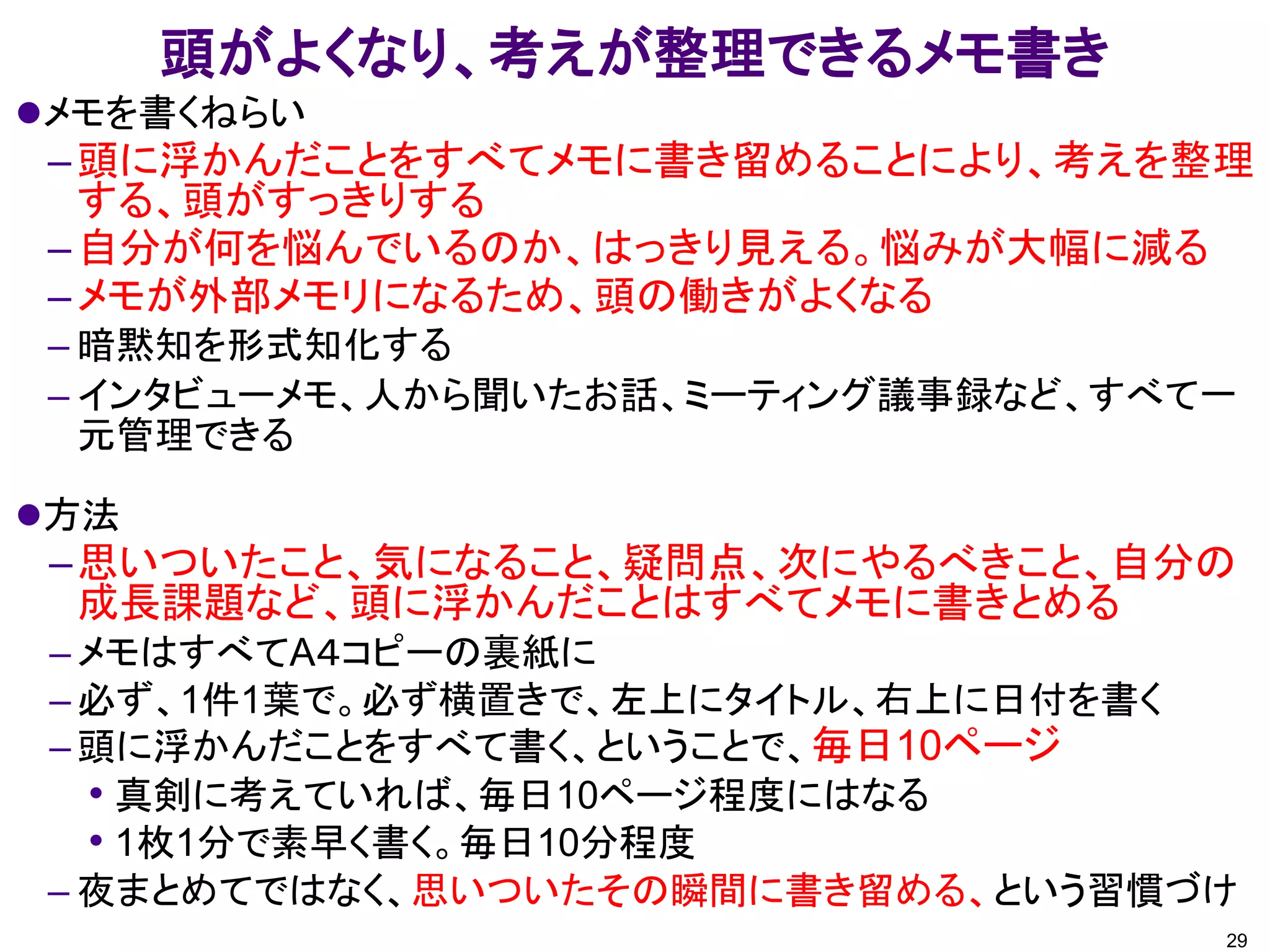 頭がよくなり、考えが整理できるメモ書き
メモを書くねらい
–頭に浮かんだことをすべてメモに書き留めることにより、考えを整理
する、頭がすっきりする
–自分が何を悩んでいるのか、はっきり見える。悩みが大幅に減る
–メモが外部メモリになるため、頭の働きがよくなる
– 暗黙知を形式知化する
– インタビューメモ、人から聞いたお話、ミーティング議事録など、すべて一
元管理できる
方法
–思いついたこと、気になること、疑問点、次にやるべきこと、自分の
成長課題など、頭に浮かんだことはすべてメモに書きとめる
– メモはすべてA４コピーの裏紙に
– 必ず、1件1葉で。必ず横置きで、左上にタイトル、右上に日付を書く
– 頭に浮かんだことをすべて書く、ということで、毎日10ページ
• 真剣に考えていれば、毎日10ページ程度にはなる
• 1枚1分で素早く書く。毎日10分程度
– 夜まとめてではなく、思いついたその瞬間に書き留める、という習慣づけ
29
 