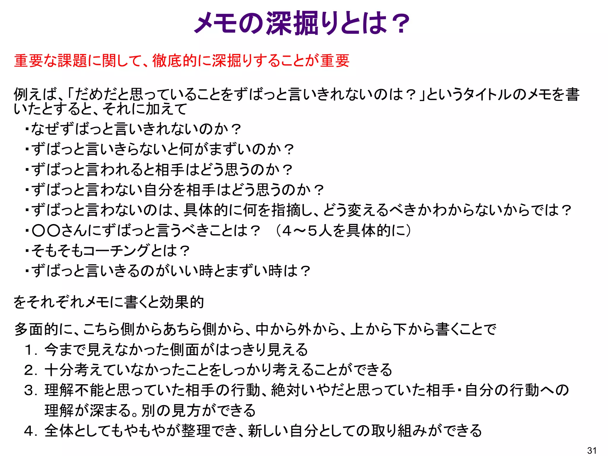 メモの深掘りとは？
重要な課題に関して、徹底的に深掘りすることが重要
例えば、「だめだと思っていることをずばっと言いきれないのは？」というタイトルのメモを書
いたとすると、それに加えて
・なぜずばっと言いきれないのか？
・ずばっと言いきらないと何がまずいのか？
・ずばっと言われると相手はどう思うのか？
・ずばっと言わない自分を相手はどう思うのか？
・ずばっと言わないのは、具体的に何を指摘し、どう変えるべきかわからないからでは？
・○○さんにずばっと言うべきことは？ （４～５人を具体的に）
・そもそもコーチングとは？
・ずばっと言いきるのがいい時とまずい時は？
をそれぞれメモに書くと効果的
多面的に、こちら側からあちら側から、中から外から、上から下から書くことで
１．今まで見えなかった側面がはっきり見える
２．十分考えていなかったことをしっかり考えることができる
３．理解不能と思っていた相手の行動、絶対いやだと思っていた相手・自分の行動への
理解が深まる。別の見方ができる
４．全体としてもやもやが整理でき、新しい自分としての取り組みができる
31
 