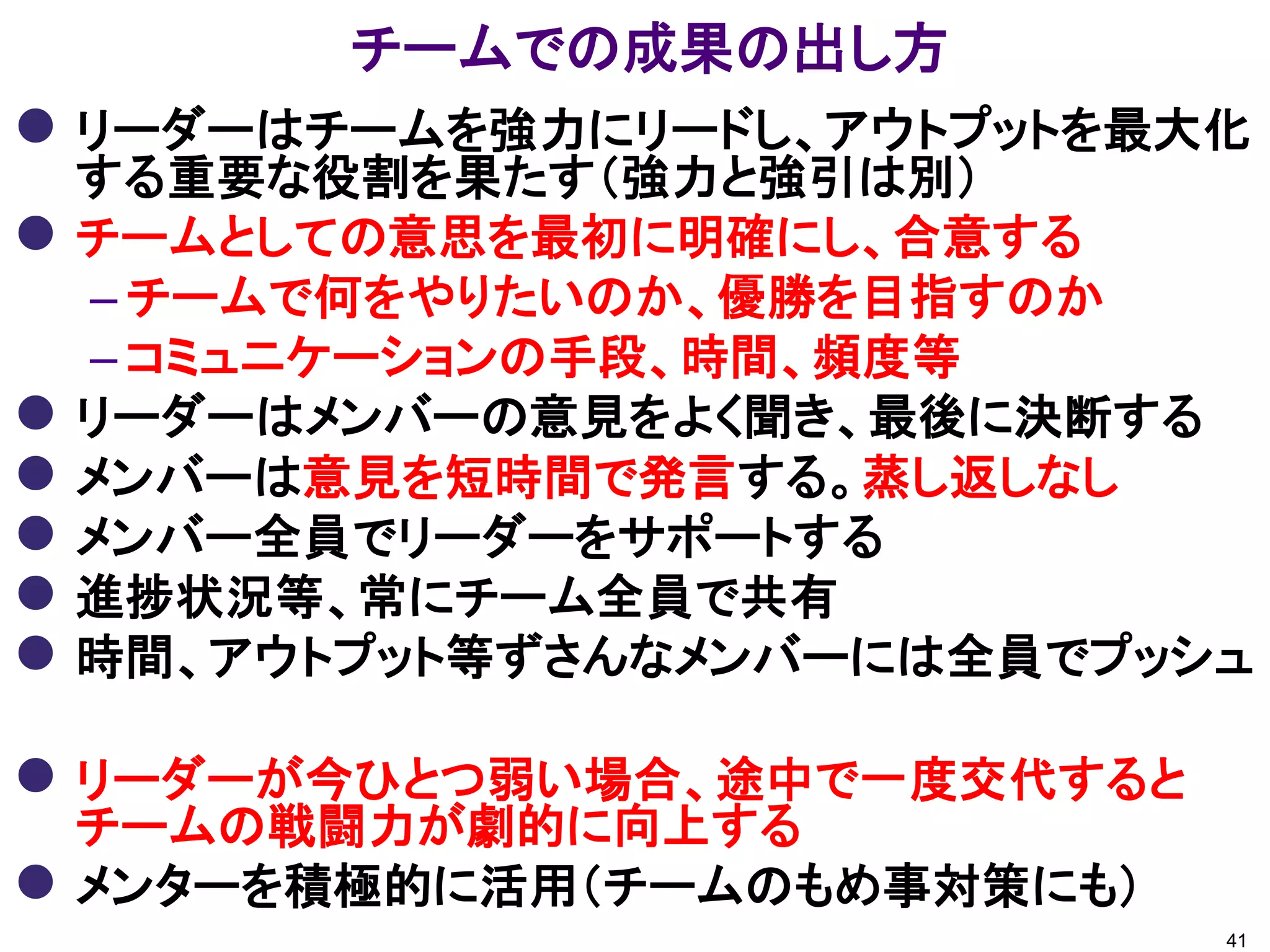 チームでの成果の出し方
 リーダーはチームを強力にリードし、アウトプットを最大化
する重要な役割を果たす（強力と強引は別）
 チームとしての意思を最初に明確にし、合意する
– チームで何をやりたいのか、優勝を目指すのか
– コミュニケーションの手段、時間、頻度等
 リーダーはメンバーの意見をよく聞き、最後に決断する
 メンバーは意見を短時間で発言する。蒸し返しなし
 メンバー全員でリーダーをサポートする
 進捗状況等、常にチーム全員で共有
 時間、アウトプット等ずさんなメンバーには全員でプッシュ
 リーダーが今ひとつ弱い場合、途中で一度交代すると
チームの戦闘力が劇的に向上する
 メンターを積極的に活用（チームのもめ事対策にも）
41
 