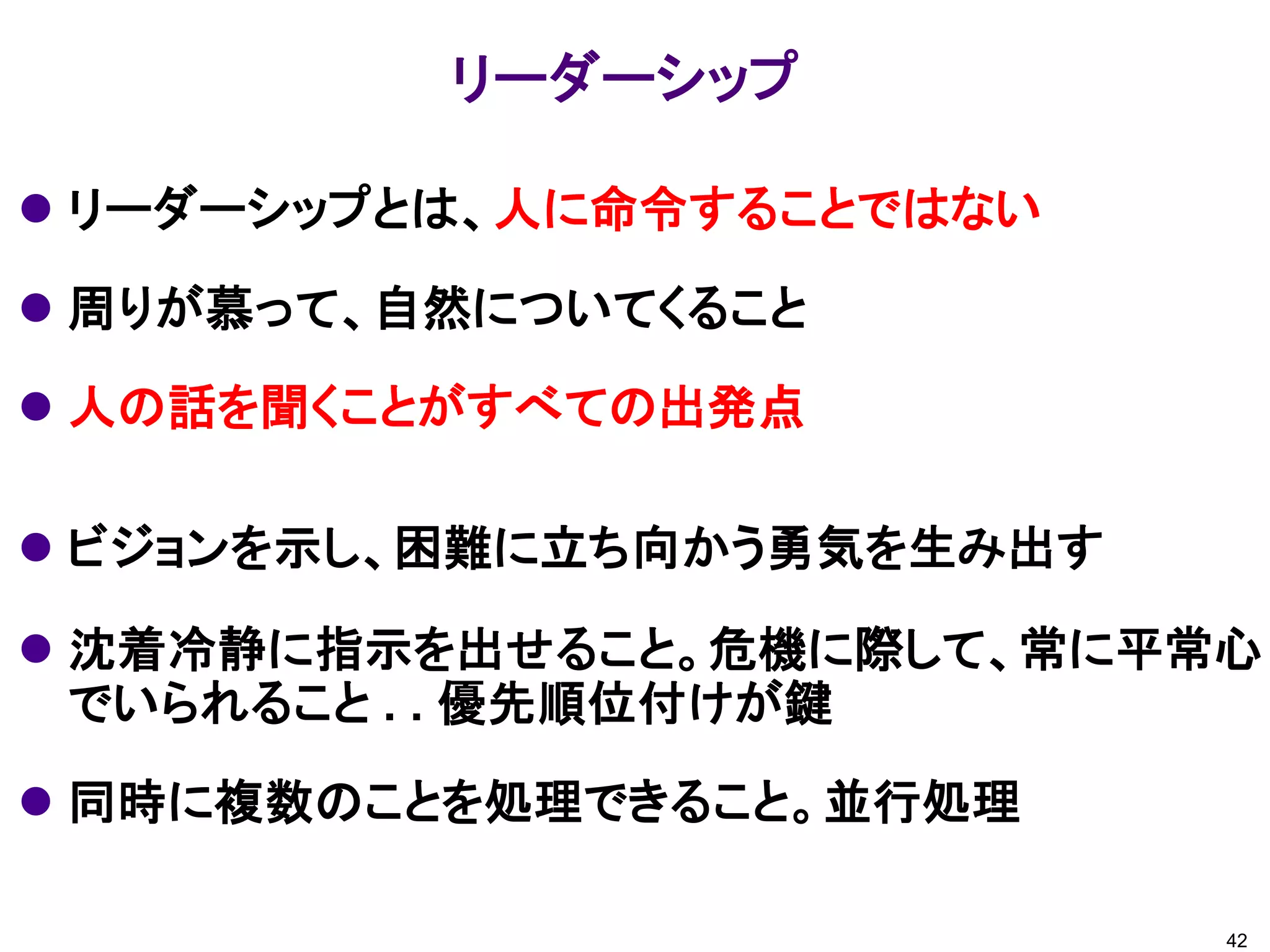  リーダーシップとは、人に命令することではない
 周りが慕って、自然についてくること
 人の話を聞くことがすべての出発点
 ビジョンを示し、困難に立ち向かう勇気を生み出す
 沈着冷静に指示を出せること。危機に際して、常に平常心
でいられること . . 優先順位付けが鍵
 同時に複数のことを処理できること。並行処理
リーダーシップ
42
 