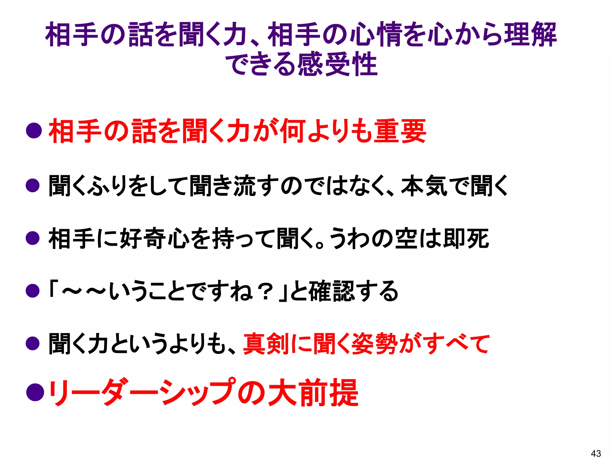 相手の話を聞く力が何よりも重要
 聞くふりをして聞き流すのではなく、本気で聞く
 相手に好奇心を持って聞く。うわの空は即死
 「～～いうことですね？」と確認する
 聞く力というよりも、真剣に聞く姿勢がすべて
リーダーシップの大前提
相手の話を聞く力、相手の心情を心から理解
できる感受性
43
 