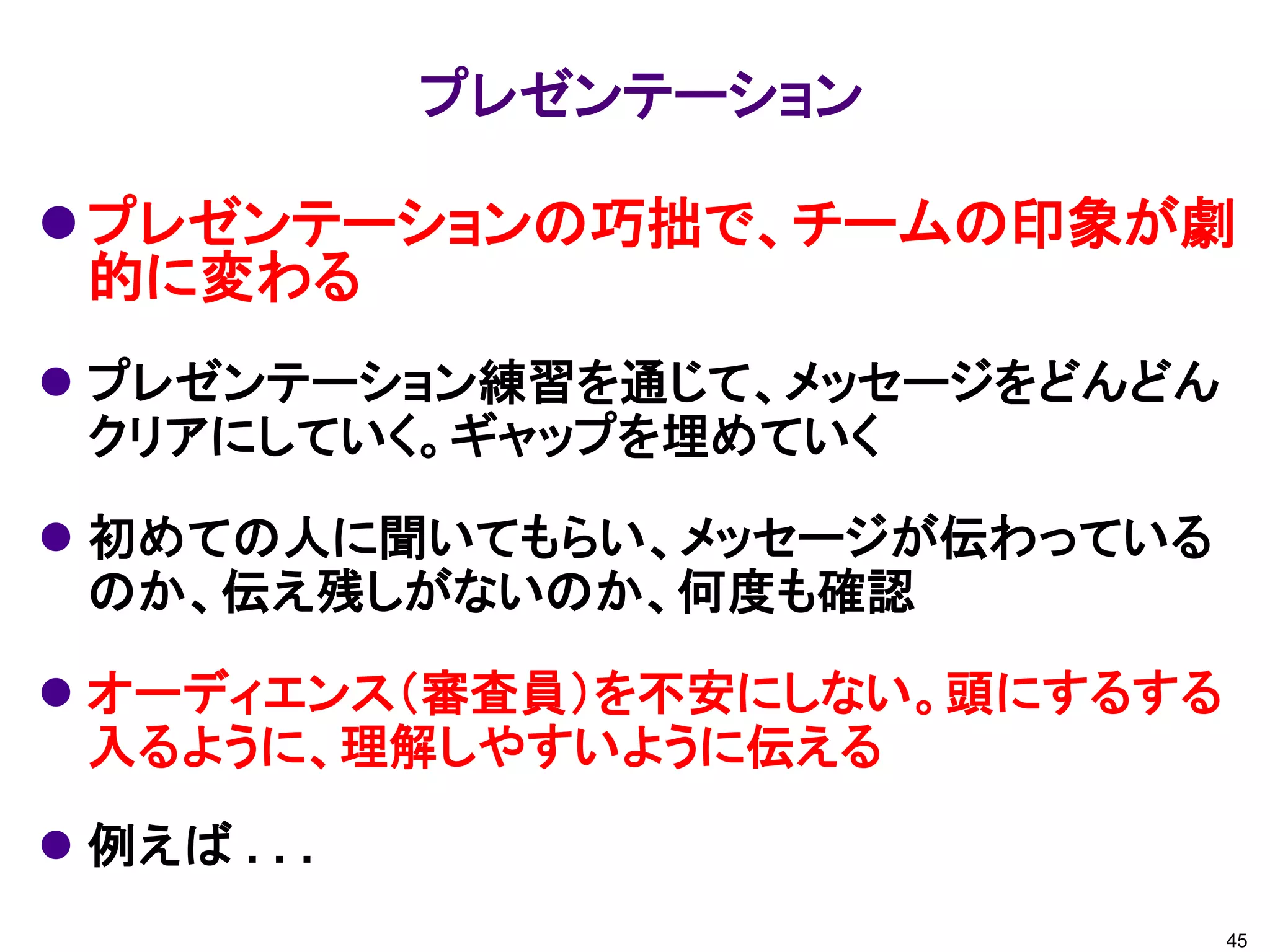 プレゼンテーションの巧拙で、チームの印象が劇
的に変わる
 プレゼンテーション練習を通じて、メッセージをどんどん
クリアにしていく。ギャップを埋めていく
 初めての人に聞いてもらい、メッセージが伝わっている
のか、伝え残しがないのか、何度も確認
 オーディエンス（審査員）を不安にしない。頭にするする
入るように、理解しやすいように伝える
 例えば . . .
プレゼンテーション
45
 