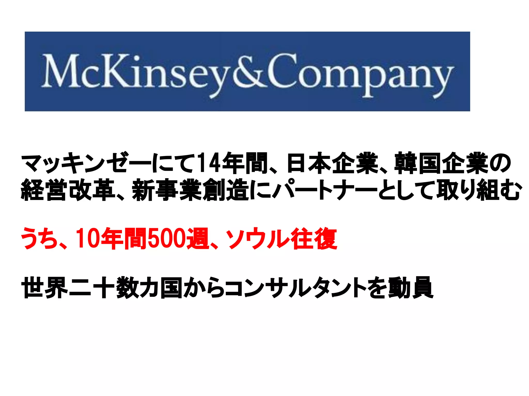 マッキンゼーにて14年間、日本企業、韓国企業の
経営改革、新事業創造にパートナーとして取り組む
うち、10年間500週、ソウル往復
世界二十数カ国からコンサルタントを動員
 