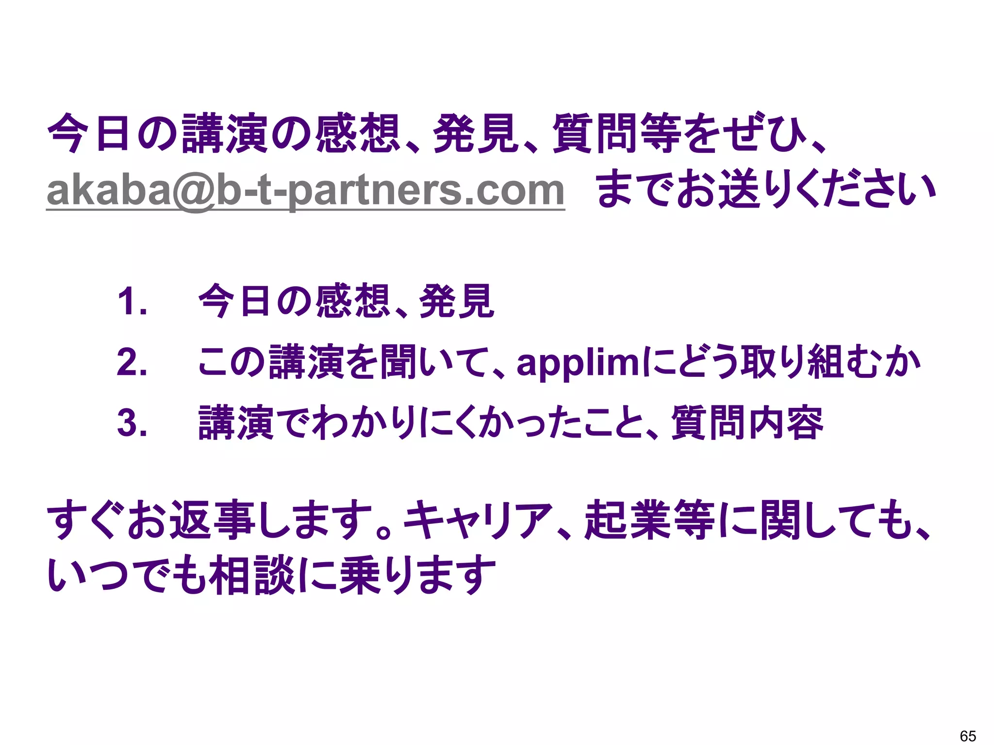 今日の講演の感想、発見、質問等をぜひ、
akaba@b-t-partners.com までお送りください
すぐお返事します。キャリア、起業等に関しても、
いつでも相談に乗ります
1. 今日の感想、発見
2. この講演を聞いて、applimにどう取り組むか
3. 講演でわかりにくかったこと、質問内容
65
 