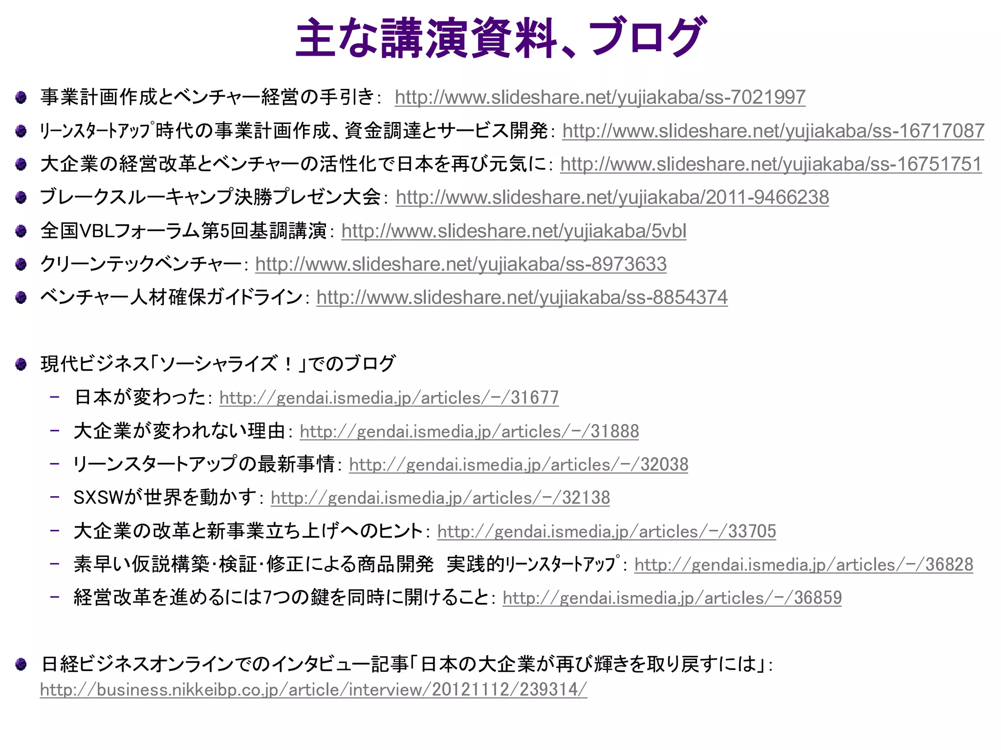 主な講演資料、ブログ
事業計画作成とベンチャー経営の手引き： http://www.slideshare.net/yujiakaba/ss-7021997
ﾘｰﾝｽﾀｰﾄｱｯﾌﾟ時代の事業計画作成、資金調達とサービス開発： http://www.slideshare.net/yujiakaba/ss-16717087
大企業の経営改革とベンチャーの活性化で日本を再び元気に： http://www.slideshare.net/yujiakaba/ss-16751751
ブレークスルーキャンプ決勝プレゼン大会： http://www.slideshare.net/yujiakaba/2011-9466238
全国VBLフォーラム第5回基調講演： http://www.slideshare.net/yujiakaba/5vbl
クリーンテックベンチャー： http://www.slideshare.net/yujiakaba/ss-8973633
ベンチャー人材確保ガイドライン： http://www.slideshare.net/yujiakaba/ss-8854374
現代ビジネス「ソーシャライズ！」でのブログ
– 日本が変わった： http://gendai.ismedia.jp/articles/-/31677
– 大企業が変われない理由： http://gendai.ismedia.jp/articles/-/31888
– リーンスタートアップの最新事情： http://gendai.ismedia.jp/articles/-/32038
– SXSWが世界を動かす： http://gendai.ismedia.jp/articles/-/32138
– 大企業の改革と新事業立ち上げへのヒント： http://gendai.ismedia.jp/articles/-/33705
– 素早い仮説構築･検証･修正による商品開発 実践的ﾘｰﾝｽﾀｰﾄｱｯﾌﾟ： http://gendai.ismedia.jp/articles/-/36828
– 経営改革を進めるには7つの鍵を同時に開けること： http://gendai.ismedia.jp/articles/-/36859
日経ビジネスオンラインでのインタビュー記事「日本の大企業が再び輝きを取り戻すには」：
http://business.nikkeibp.co.jp/article/interview/20121112/239314/
 