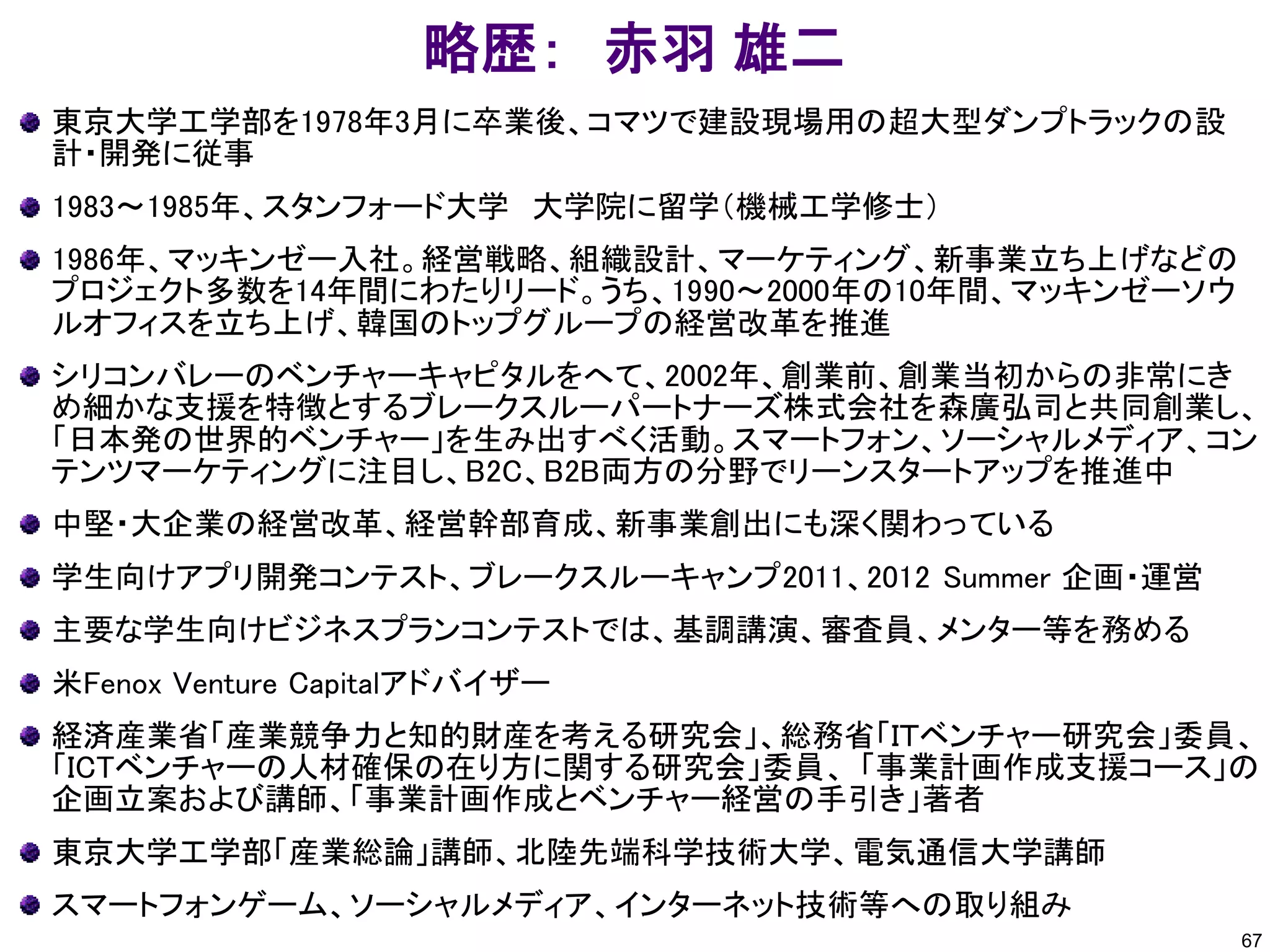 略歴： 赤羽 雄二
東京大学工学部を1978年3月に卒業後、コマツで建設現場用の超大型ダンプトラックの設
計・開発に従事
1983～1985年、スタンフォード大学 大学院に留学（機械工学修士）
1986年、マッキンゼー入社。経営戦略、組織設計、マーケティング、新事業立ち上げなどの
プロジェクト多数を14年間にわたりリード。うち、1990～2000年の10年間、マッキンゼーソウ
ルオフィスを立ち上げ、韓国のトップグループの経営改革を推進
シリコンバレーのベンチャーキャピタルをへて、2002年、創業前、創業当初からの非常にき
め細かな支援を特徴とするブレークスルーパートナーズ株式会社を森廣弘司と共同創業し、
「日本発の世界的ベンチャー」を生み出すべく活動。スマートフォン、ソーシャルメディア、コン
テンツマーケティングに注目し、B2C、B2B両方の分野でリーンスタートアップを推進中
中堅・大企業の経営改革、経営幹部育成、新事業創出にも深く関わっている
学生向けアプリ開発コンテスト、ブレークスルーキャンプ2011、2012 Summer 企画・運営
主要な学生向けビジネスプランコンテストでは、基調講演、審査員、メンター等を務める
米Fenox Venture Capitalアドバイザー
経済産業省「産業競争力と知的財産を考える研究会」、総務省「ＩＴベンチャー研究会」委員、
「ICTベンチャーの人材確保の在り方に関する研究会」委員、 「事業計画作成支援コース」の
企画立案および講師、「事業計画作成とベンチャー経営の手引き」著者
東京大学工学部「産業総論」講師、北陸先端科学技術大学、電気通信大学講師
スマートフォンゲーム、ソーシャルメディア、インターネット技術等への取り組み
67
 