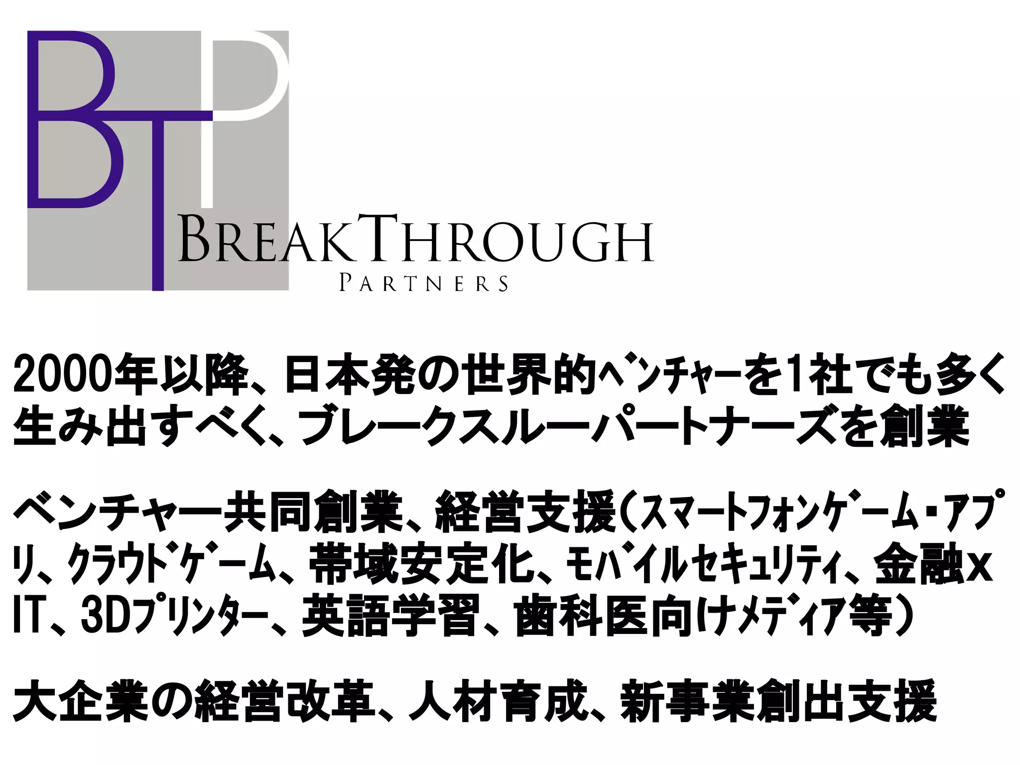 2000年以降、日本発の世界的ﾍﾞﾝﾁｬｰを1社でも多く
生み出すべく、ブレークスルーパートナーズを創業
ベンチャー共同創業、経営支援（ｽﾏｰﾄﾌｫﾝｹﾞｰﾑ・ｱﾌﾟ
ﾘ、ｸﾗｳﾄﾞｹﾞｰﾑ、帯域安定化、ﾓﾊﾞｲﾙｾｷｭﾘﾃｨ、金融ｘ
IT、3Dﾌﾟﾘﾝﾀｰ、英語学習、歯科医向けﾒﾃﾞｨｱ等）
大企業の経営改革、人材育成、新事業創出支援
 