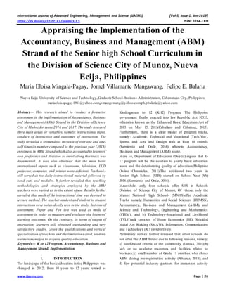 International Journal of Advanced Engineering, Management and Science (IJAEMS) [Vol-5, Issue-1, Jan-2019]
https://dx.doi.org/10.22161/ijaems.5.1.5 ISSN: 2454-1311
www.ijaems.com Page | 26
Appraising the Implementation of the
Accountancy, Business and Management (ABM)
Strand of the Senior high School Curriculum in
the Division of Science City of Munoz, Nueva
Ecija, Philippines
Maria Eloisa Mingala-Pagay, Jomel Villamante Mangawang, Felipe E. Balaria
Nueva Ecija University of Science and Technology, Graduate School-Business Administration, Cabanatuan City, Philippines
mariaeloisapagay1981@yahoo.com,jvmangawang@yahoo.com.ph,pbalaria@yahoo.com
Abstract— This research aimed to conduct a formative
assessment in the implementation of Accountancy, Business
and Management (ABM) Strand in the Division of Science
City of Muñoz for years 2016 and 2017. The study assessed
three main areas or variables, namely: instructional input,
conduct of instruction and outcomes of instruction. The
study revealed a tremendous increase of over one and one-
half times its number compared to the previous year (2016)
enrolment in ABM Strand which also accounted to learners’
own preference and decision to enrol along this track was
documented. It was also observed that the most basic
instructional inputs such as classrooms, television, LCD
projector, computer, and printer were deficient. Textbooks
still served as the daily instructional material followed by
hand outs and modules. It further revealed that teaching
methodologies and strategies employed by the ABM
teachers were varied as to the extent of use. Results further
revealed that much of the instructional time was devoted to
lecture method. The teacher-student and student to student
interactionswere not evidently seen in the study. In terms of
assessment, Paper and Pen test was used as mode of
assessment in order to measure and evaluate the learners’
learning outcomes. On the contrary, in terms of output of
instruction, learners still obtained outstanding and very
satisfactory grades. Given the qualifications and vertical
specialization ofteachers and the limitations cited, student-
learners managed to acquire quality education.
Keywords— K to 12Program, Accountancy, Business and
Management Strand, Implementation.
I. INTRODUCTION
The landscape of the basic education in the Philippines was
changed in 2012; from 10 years to 12 years termed as
Kindergarten to 12 (K-12) Program. The Philippine
government finally enacted into law Republic Act 10533,
otherwise known as the Enhanced Basic Education Act of
2013 on May 15, 2013(Caballero and Cabahug, 2015).
Furthermore, there is a clear model of program tracks,
namely: Academic, Technical and Vocational (Tech-Voc),
Sports, and Arts and Design with at least 10 strands
(Sarmiento and Orale, 2016) wherein Accountancy,
Business and Management (ABM) is one.
More so, Department of Education (DepEd) argues that K-
12 program will be the solution to yearly basic education
woes and the deteriorating quality of education(Philippine
Online Chronicles, 2011).The additional two years in
Senior High School (SHS) started on School Year (SY)
2016 (Sarmiento and Orale, 2016).
Meanwhile, only four schools offer SHS in Schools
Division of Science City of Munoz, Of these, only the
Munoz National High School- (MNHS)offer Academic
Tracks namely: Humanities and Social Sciences (HUMSS),
Accountancy, Business and Management (ABM), and
Science and Technology, Engineering and Mathematics
(STEM); and b) Technology-Vocational and Livelihood
(TVL)Track consists of Home Economics (HE), Shielded
Metal Arc Welding (SMAW), Information, Communication
and Technology (ICT) respectively.
Preliminary survey further revealed that other schools do
not offer the ABM Strand due to following reasons, namely:
a) need-based criteria of the community (Larosa, 2018);b)
lack or no available resources and facilities related to
business;c) small number of Grade 11 enrolees who chose
ABM during pre-registration activity (Alvarez, 2018); and
d) few potential industry partners for immersion activity
 