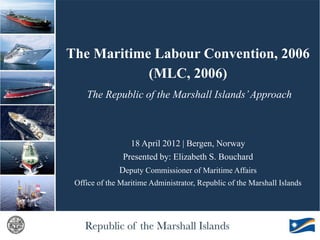The Maritime Labour Convention, 2006
            (MLC, 2006)
    The Republic of the Marshall Islands’ Approach



                 18 April 2012 | Bergen, Norway
               Presented by: Elizabeth S. Bouchard
              Deputy Commissioner of Maritime Affairs
 Office of the Maritime Administrator, Republic of the Marshall Islands
 