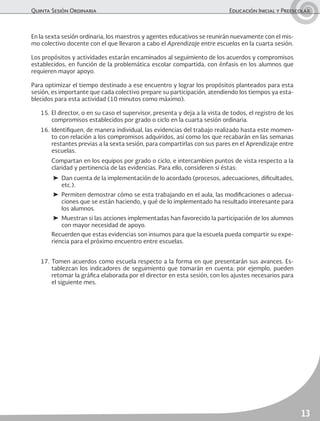 Quinta Sesión Ordinaria	 Educación Inicial y Preescolar
13
En la sexta sesión ordinaria, los maestros y agentes educativos se reunirán nuevamente con el mis-
mo colectivo docente con el que llevaron a cabo el Aprendizaje entre escuelas en la cuarta sesión.
Los propósitos y actividades estarán encaminados al seguimiento de los acuerdos y compromisos
establecidos, en función de la problemática escolar compartida, con énfasis en los alumnos que
requieren mayor apoyo.
Para optimizar el tiempo destinado a ese encuentro y lograr los propósitos planteados para esta
sesión, es importante que cada colectivo prepare su participación, atendiendo los tiempos ya esta-
blecidos para esta actividad (10 minutos como máximo).
15.	El director, o en su caso el supervisor, presenta y deja a la vista de todos, el registro de los
compromisos establecidos por grado o ciclo en la cuarta sesión ordinaria.
16.	Identifiquen, de manera individual, las evidencias del trabajo realizado hasta este momen-
to con relación a los compromisos adquiridos, así como los que recabarán en las semanas
restantes previas a la sexta sesión, para compartirlas con sus pares en el Aprendizaje entre
escuelas.
	 Compartan en los equipos por grado o ciclo, e intercambien puntos de vista respecto a la
claridad y pertinencia de las evidencias. Para ello, consideren si éstas:
➤	 Dan cuenta de la implementación de lo acordado (procesos, adecuaciones, dificultades,
etc.).
➤	 Permiten demostrar cómo se esta trabajando en el aula, las modificaciones o adecua-
ciones que se están haciendo, y qué de lo implementado ha resultado interesante para
los alumnos.
➤	 Muestran si las acciones implementadas han favorecido la participación de los alumnos
con mayor necesidad de apoyo.
	 Recuerden que estas evidencias son insumos para que la escuela pueda compartir su expe-
riencia para el próximo encuentro entre escuelas.
17.	Tomen acuerdos como escuela respecto a la forma en que presentarán sus avances. Es-
tablezcan los indicadores de seguimiento que tomarán en cuenta; por ejemplo, pueden
retomar la gráfica elaborada por el director en esta sesión, con los ajustes necesarios para
el siguiente mes.
 